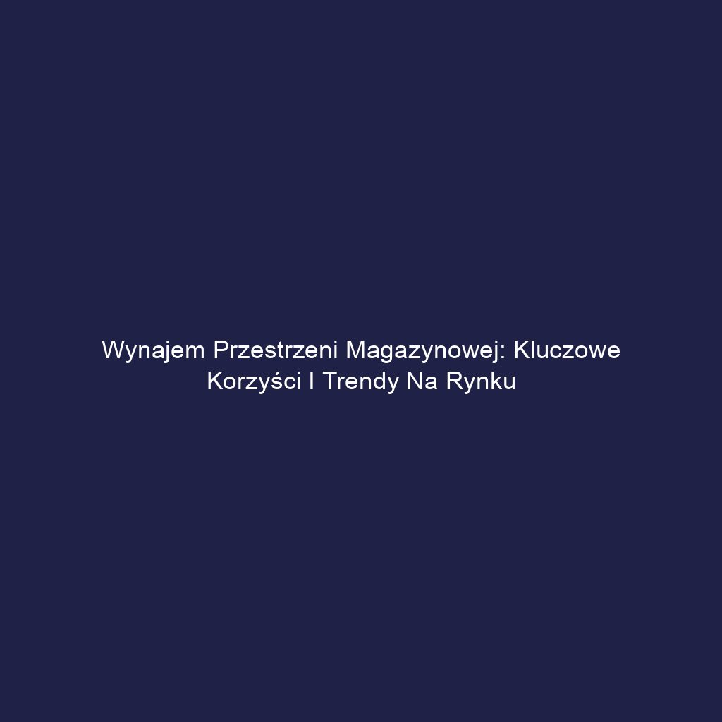 Wynajem przestrzeni magazynowej: Kluczowe korzyści i trendy na rynku