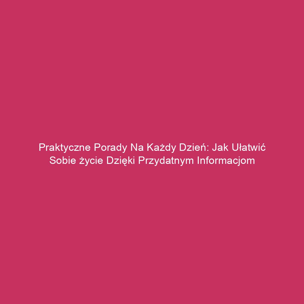 Praktyczne porady na każdy dzień: Jak ułatwić sobie życie dzięki przydatnym informacjom