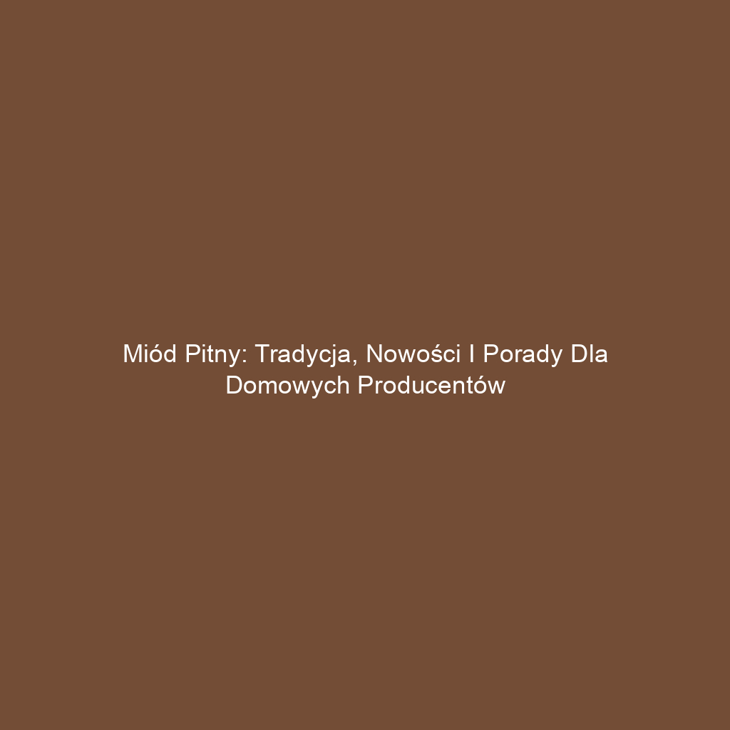 Miód pitny: Tradycja, nowości i porady dla domowych producentów