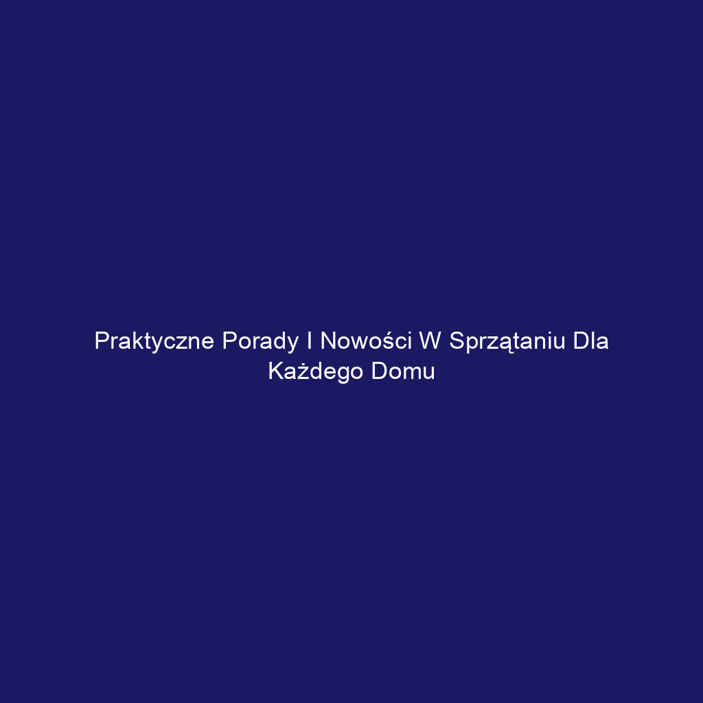 Praktyczne porady i nowości w sprzątaniu dla każdego domu