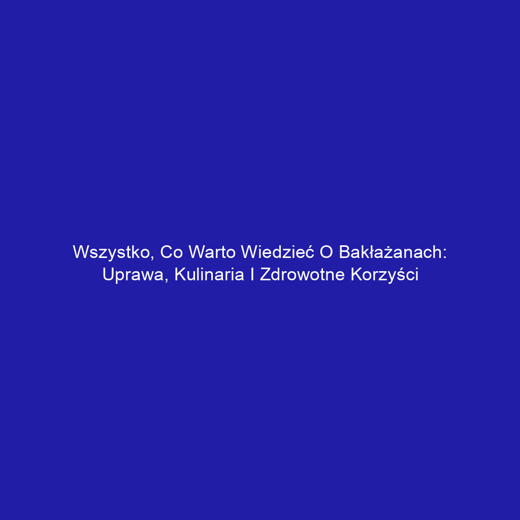 Wszystko, co warto wiedzieć o bakłażanach: uprawa, kulinaria i zdrowotne korzyści