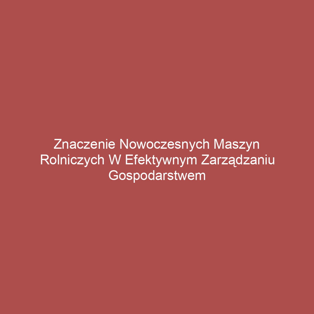 Znaczenie nowoczesnych maszyn rolniczych w efektywnym zarządzaniu gospodarstwem