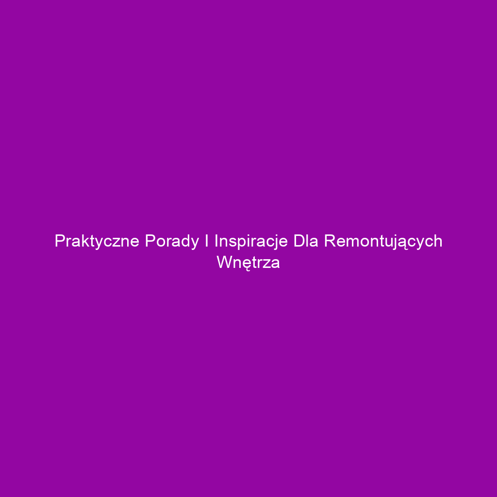 Praktyczne porady i inspiracje dla remontujących wnętrza