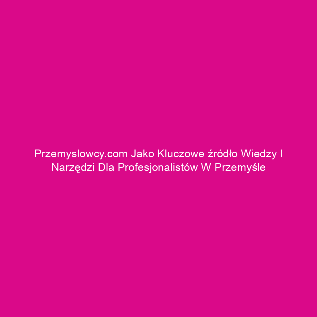 Przemyslowcy.com jako kluczowe źródło wiedzy i narzędzi dla profesjonalistów w przemyśle