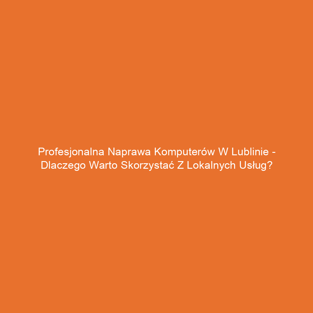 Profesjonalna naprawa komputerów w Lublinie - dlaczego warto skorzystać z lokalnych usług?