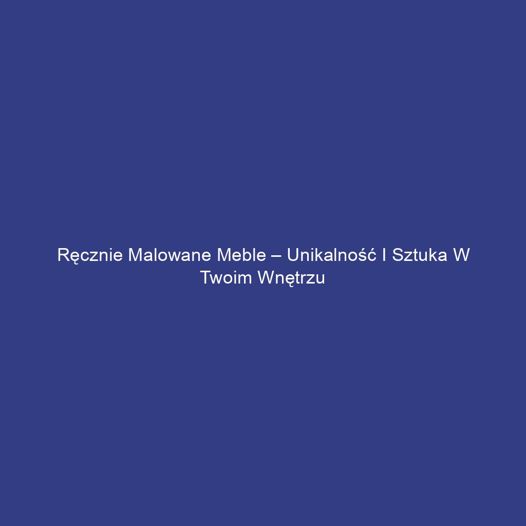 Ręcznie malowane meble – unikalność i sztuka w Twoim wnętrzu
