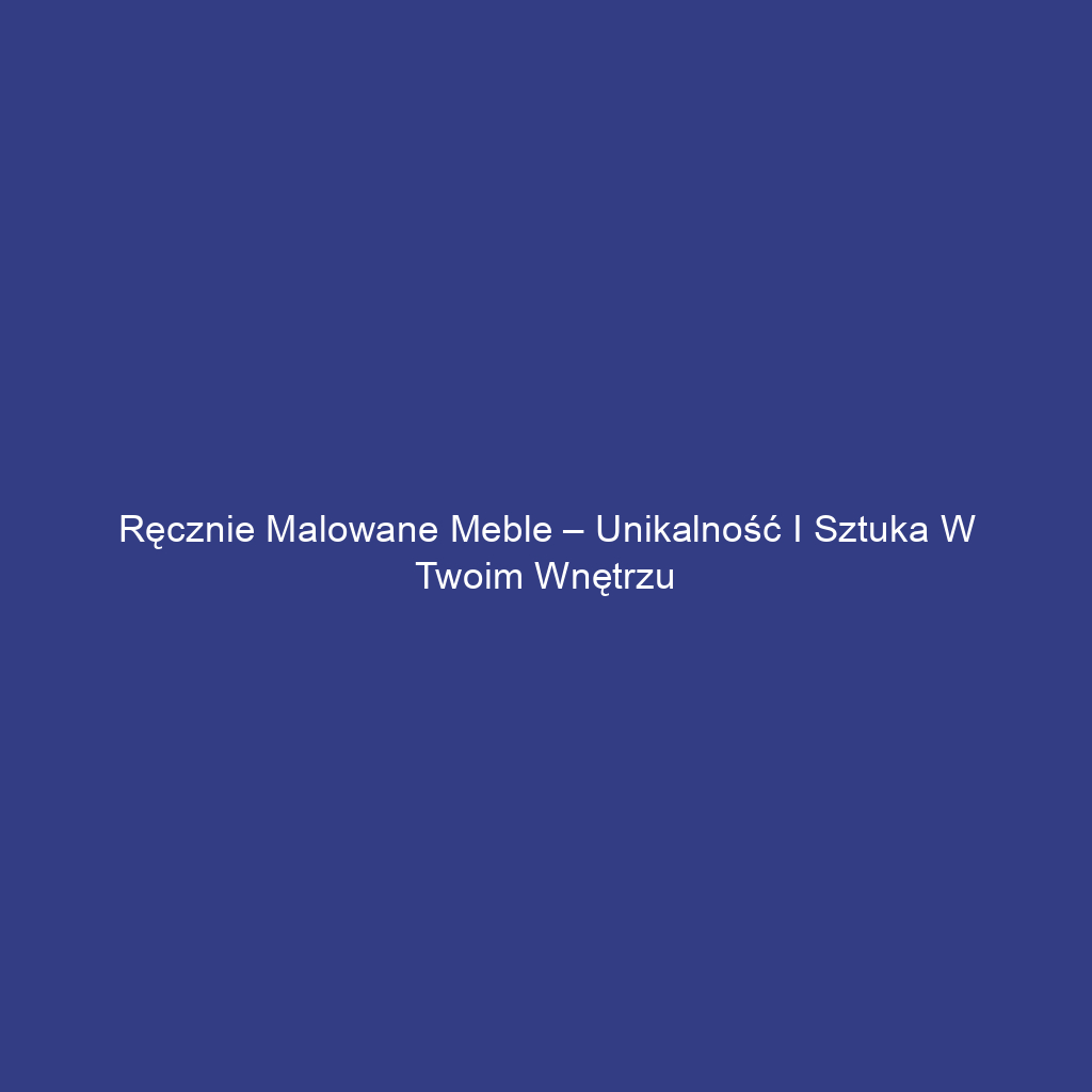 Ręcznie malowane meble – unikalność i sztuka w Twoim wnętrzu