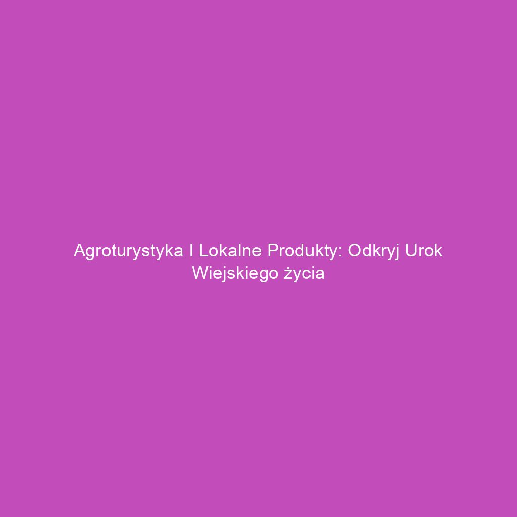 Agroturystyka i lokalne produkty: Odkryj urok wiejskiego życia