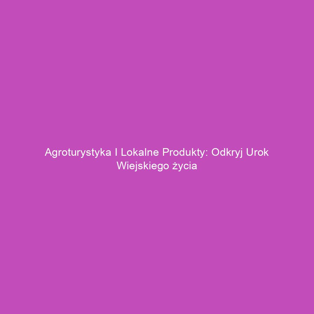 Agroturystyka i lokalne produkty: Odkryj urok wiejskiego życia