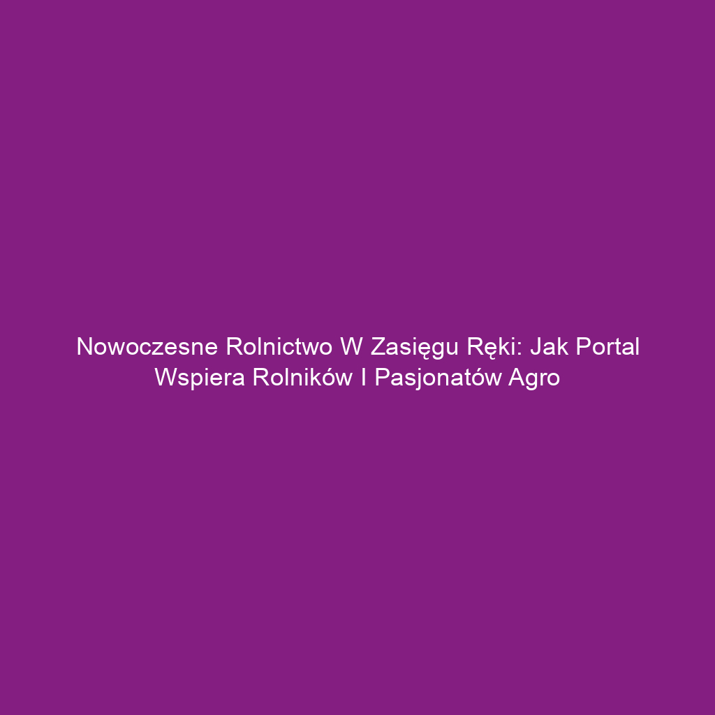 Nowoczesne rolnictwo w zasięgu ręki: Jak portal wspiera rolników i pasjonatów agro