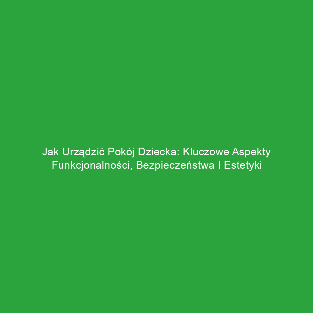 Jak urządzić pokój dziecka: kluczowe aspekty funkcjonalności, bezpieczeństwa i estetyki