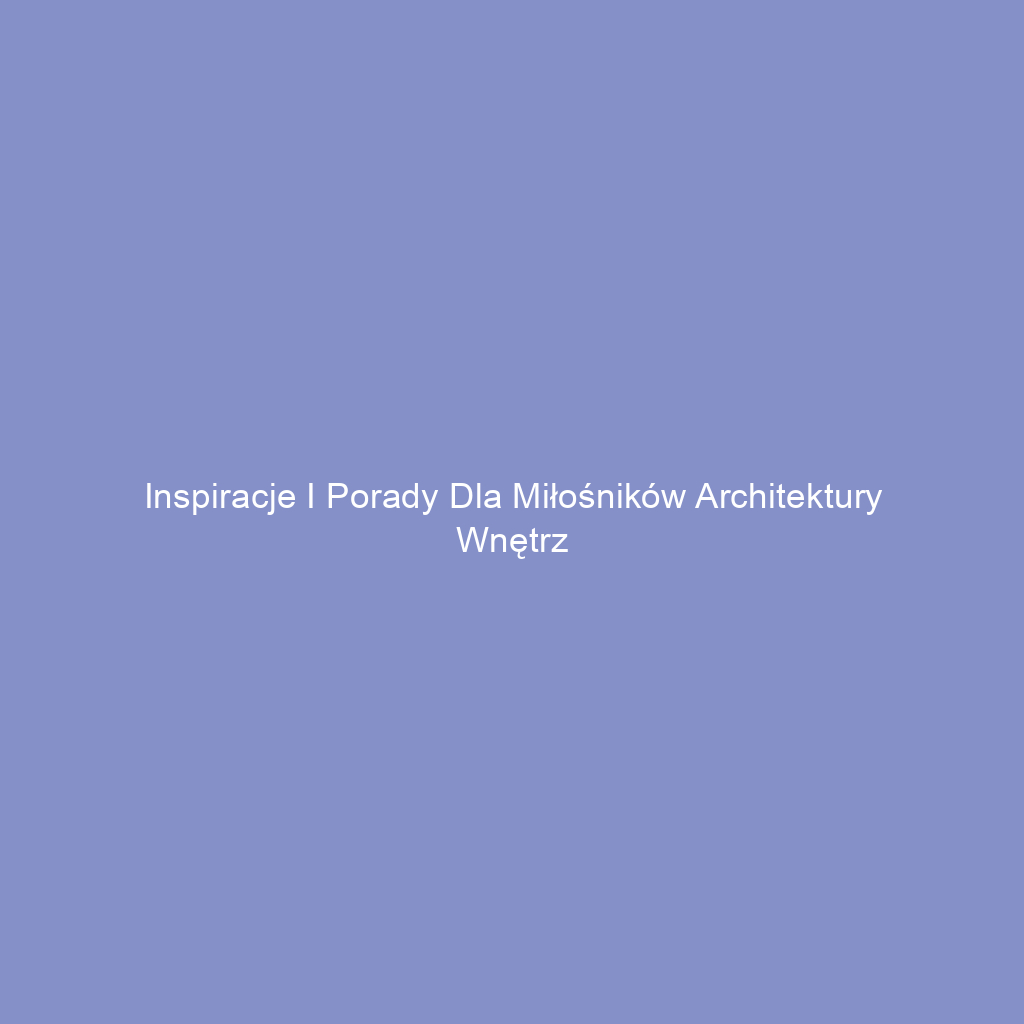 Inspiracje i porady dla miłośników architektury wnętrz