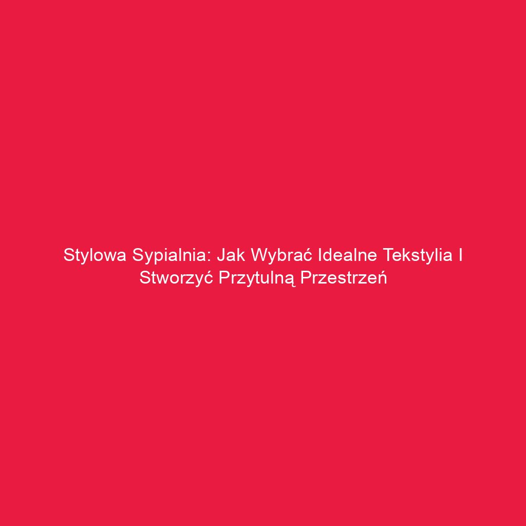 Stylowa sypialnia: Jak wybrać idealne tekstylia i stworzyć przytulną przestrzeń