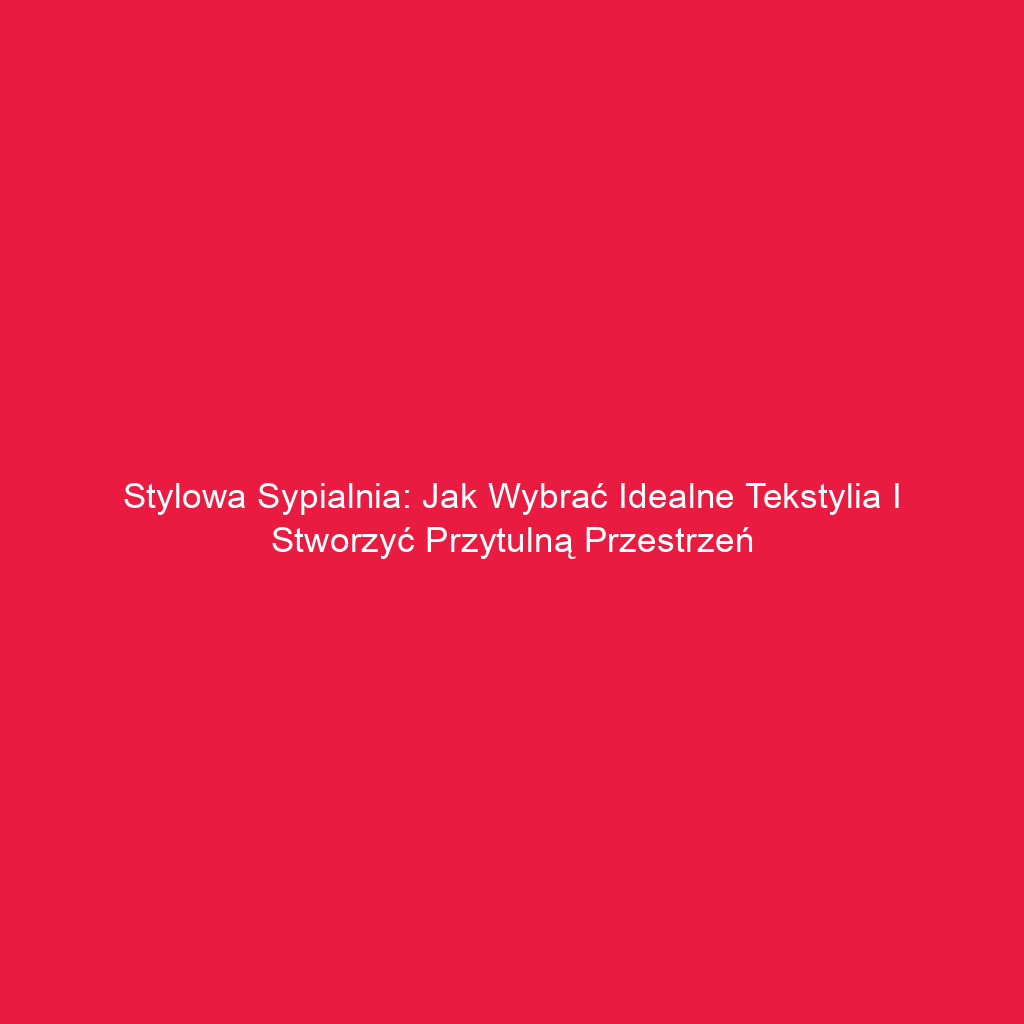 Stylowa sypialnia: Jak wybrać idealne tekstylia i stworzyć przytulną przestrzeń