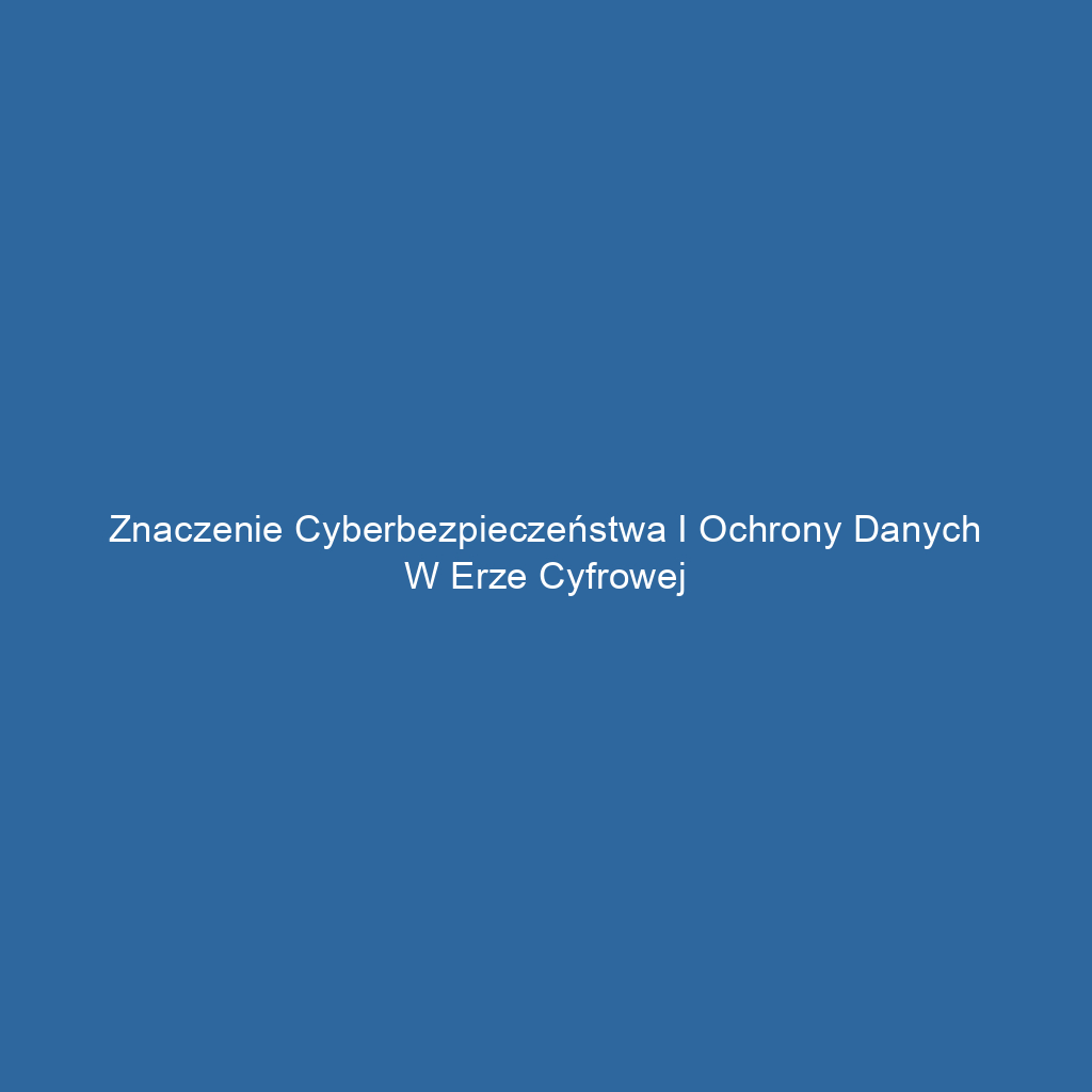 Znaczenie cyberbezpieczeństwa i ochrony danych w erze cyfrowej