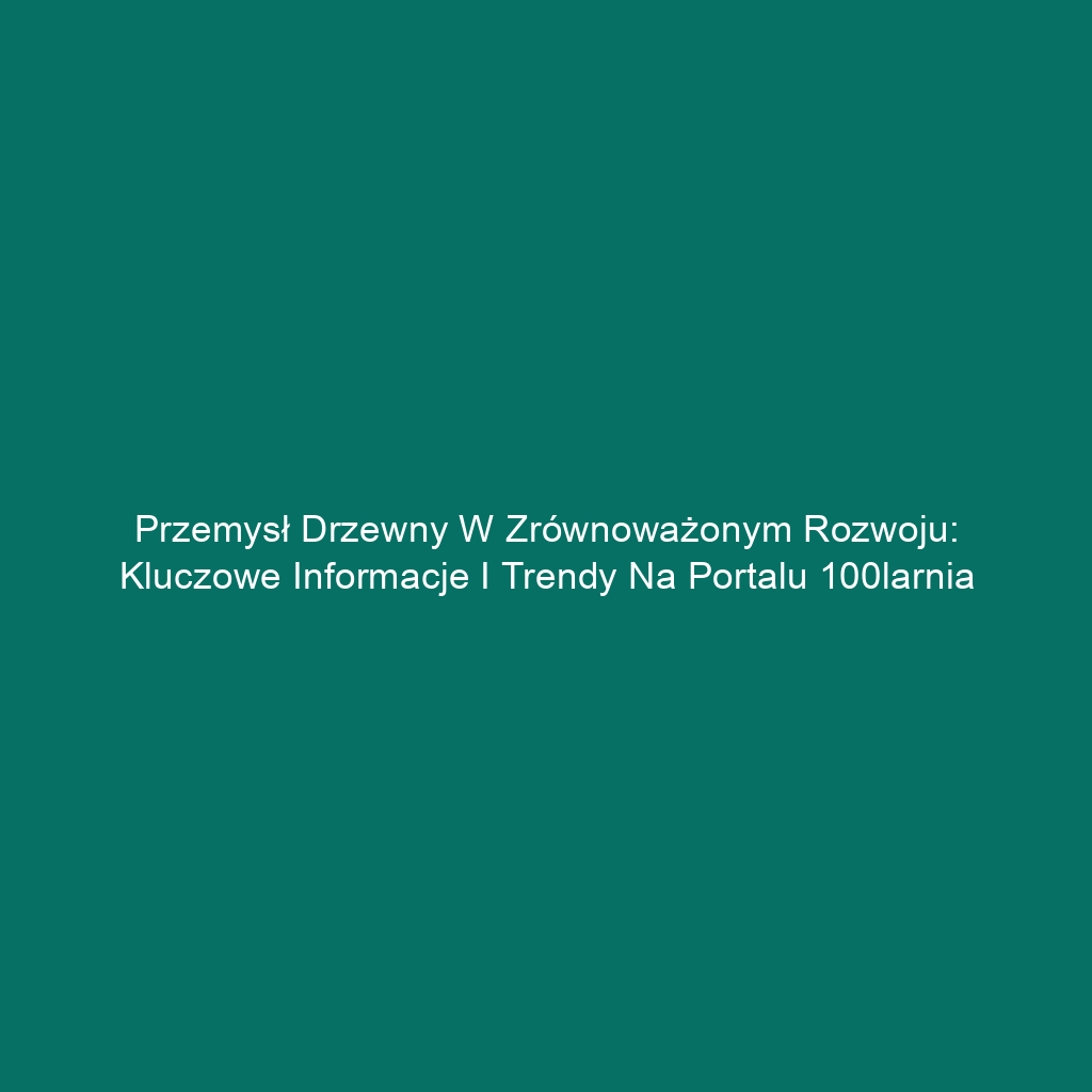 Przemysł drzewny w zrównoważonym rozwoju: Kluczowe informacje i trendy na portalu 100larnia