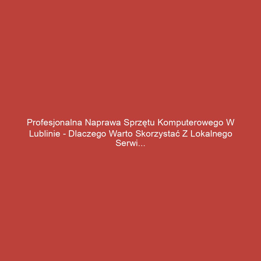 Profesjonalna naprawa sprzętu komputerowego w Lublinie - dlaczego warto skorzystać z lokalnego serwisu?