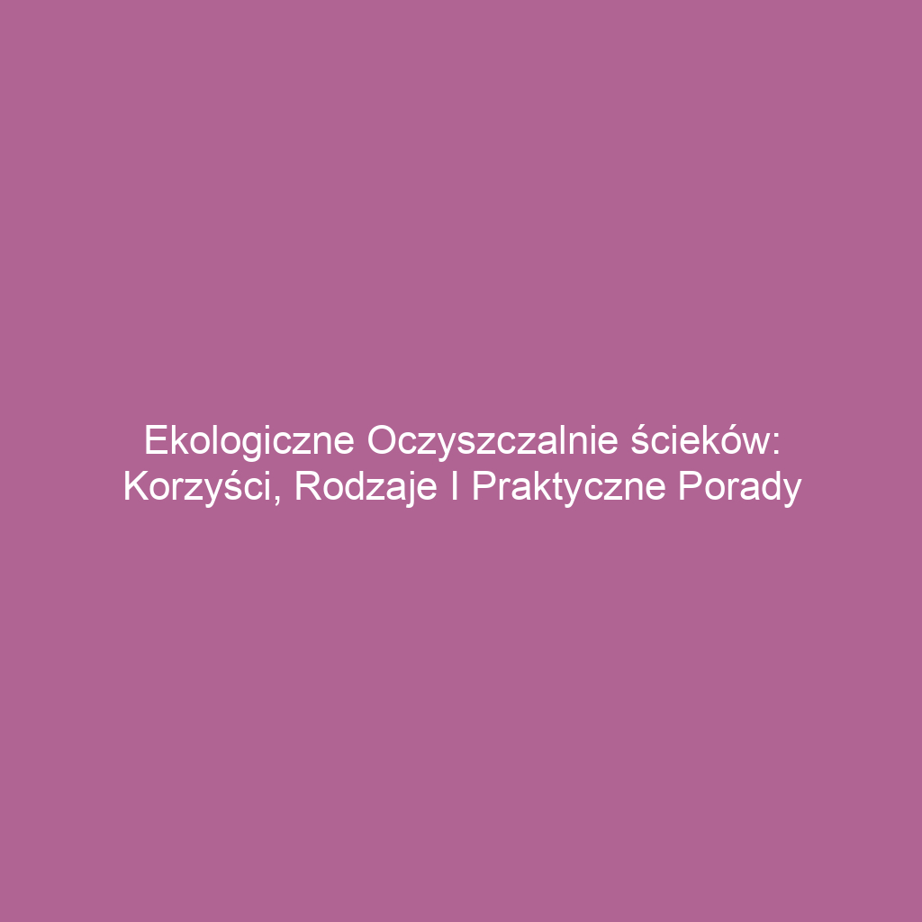 Ekologiczne oczyszczalnie ścieków: korzyści, rodzaje i praktyczne porady