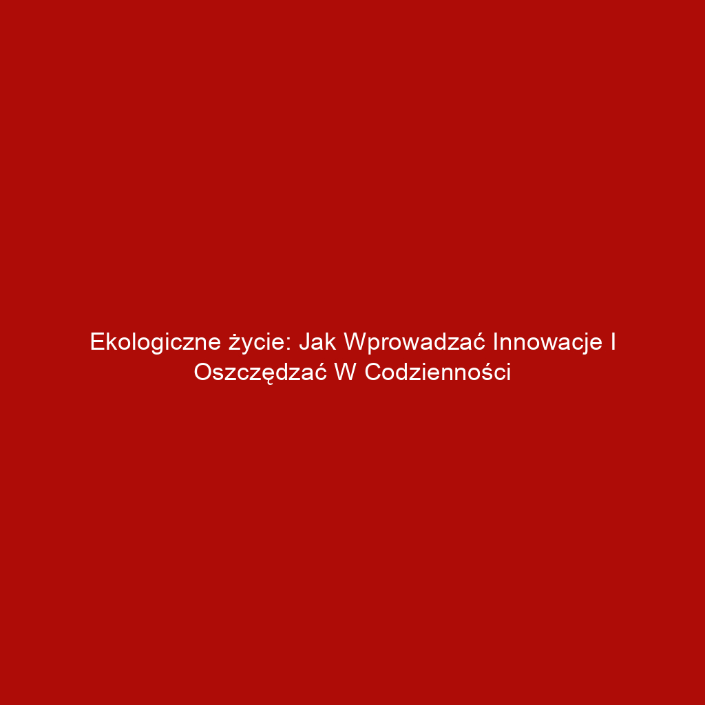 Ekologiczne życie: Jak wprowadzać innowacje i oszczędzać w codzienności