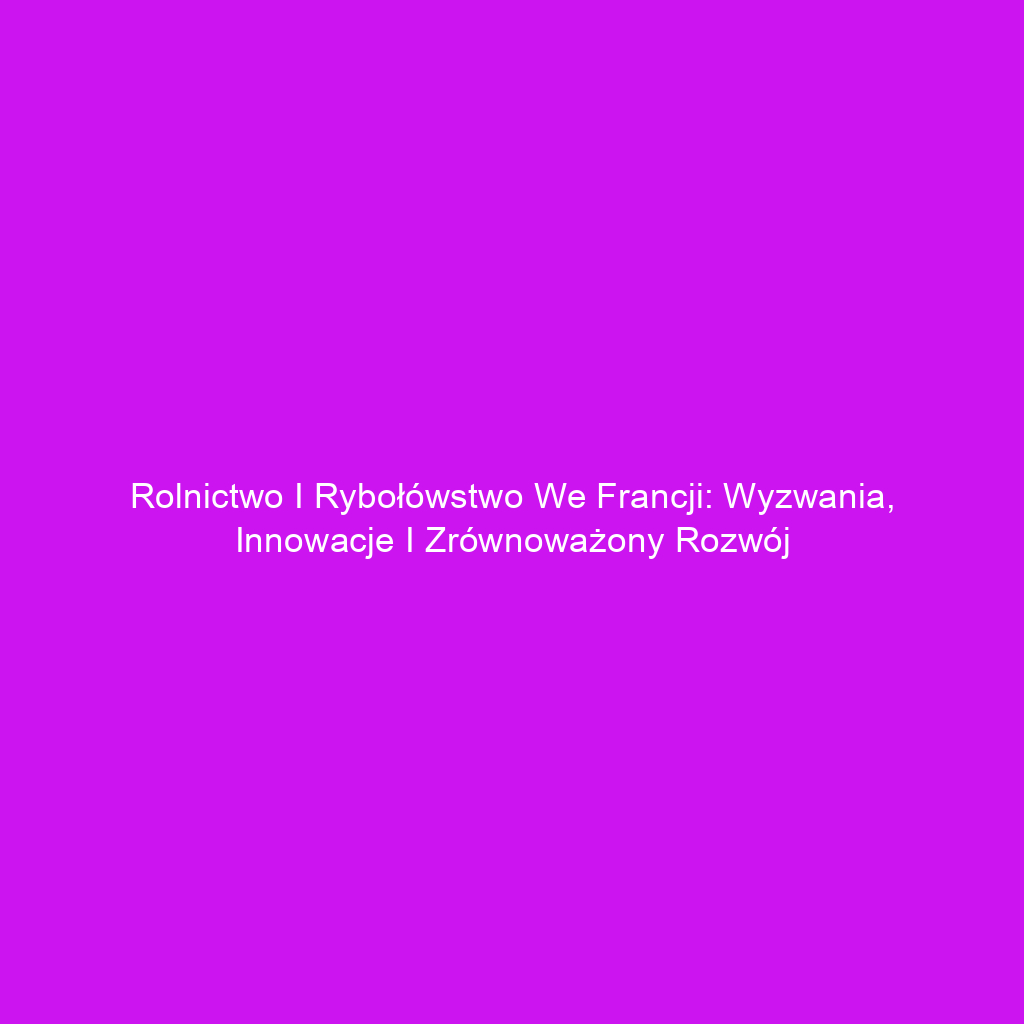 Rolnictwo i rybołówstwo we Francji: Wyzwania, innowacje i zrównoważony rozwój