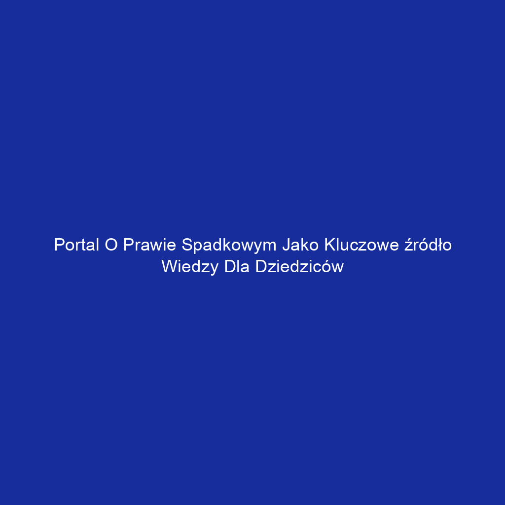 Portal o prawie spadkowym jako kluczowe źródło wiedzy dla dziedziców