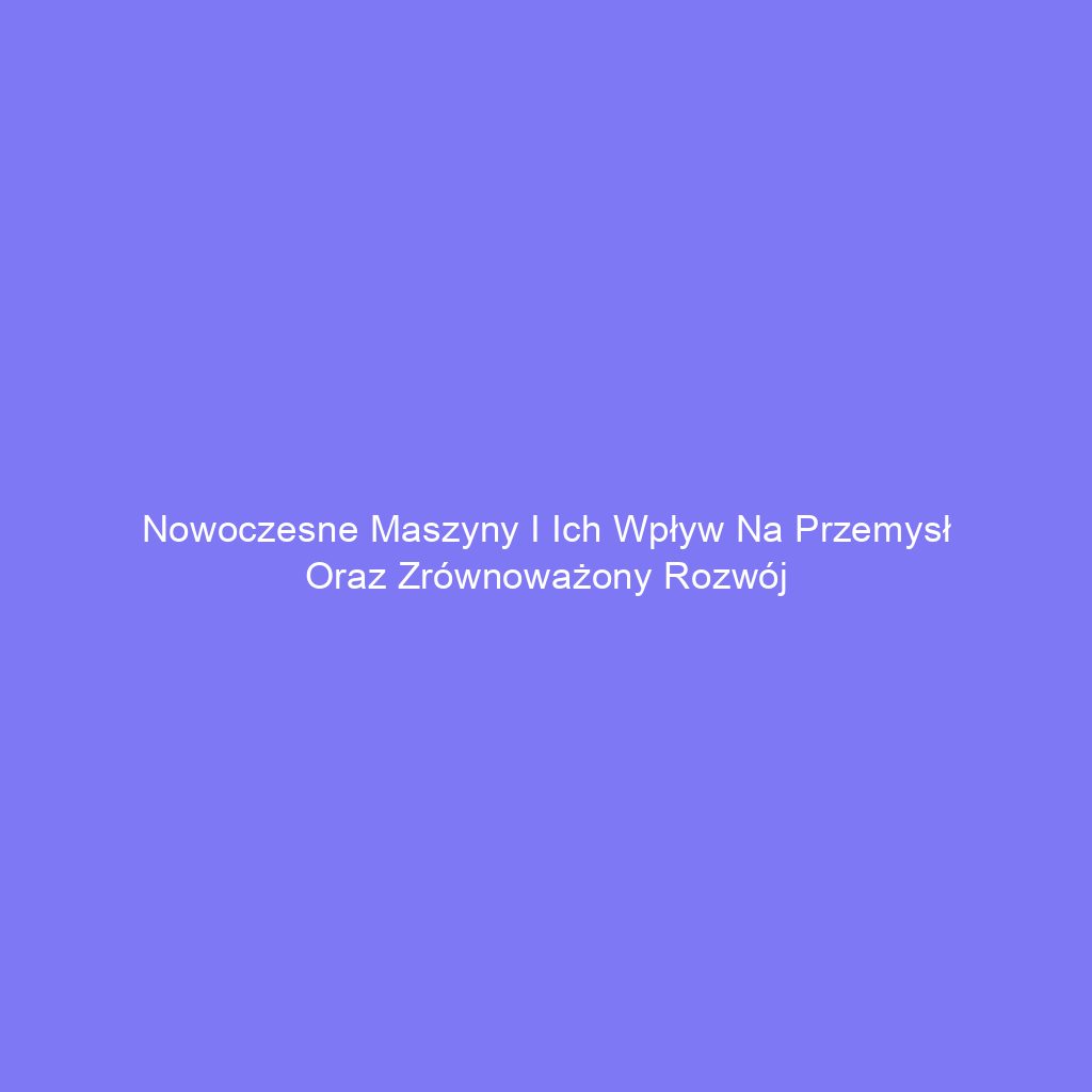 Nowoczesne maszyny i ich wpływ na przemysł oraz zrównoważony rozwój