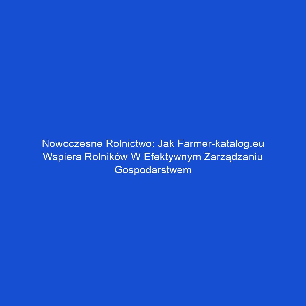 Nowoczesne rolnictwo: Jak Farmer-katalog.eu wspiera rolników w efektywnym zarządzaniu gospodarstwem