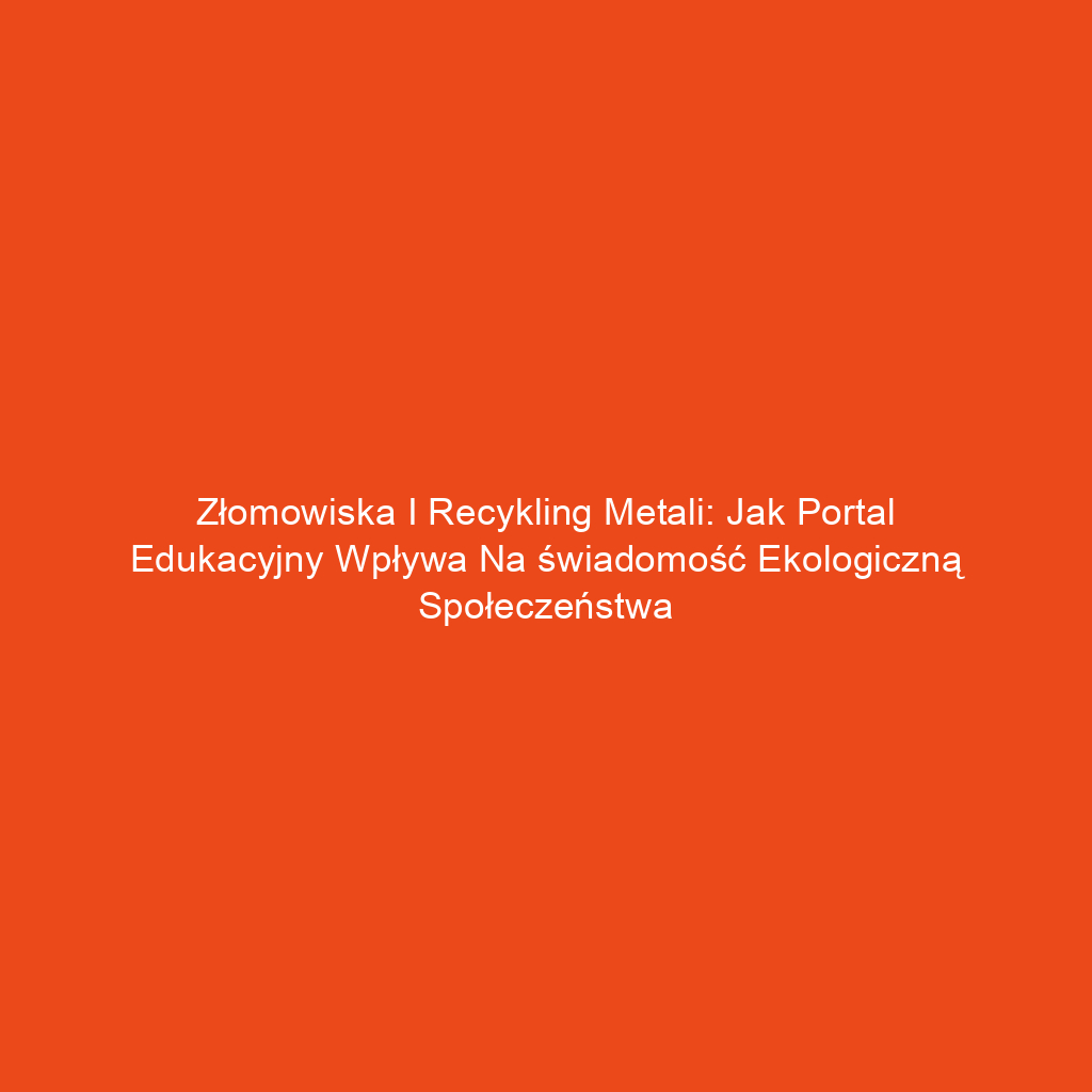 Złomowiska i recykling metali: Jak portal edukacyjny wpływa na świadomość ekologiczną społeczeństwa