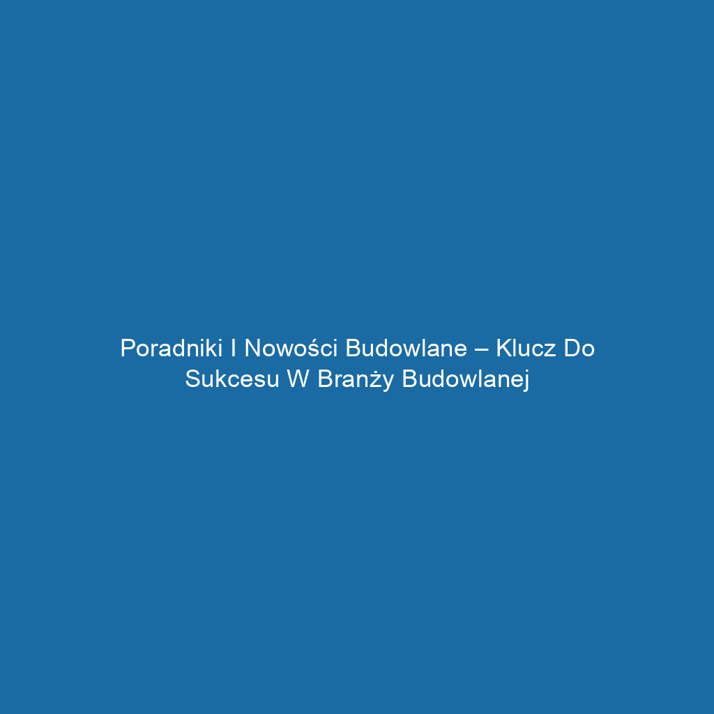 Poradniki i nowości budowlane – klucz do sukcesu w branży budowlanej