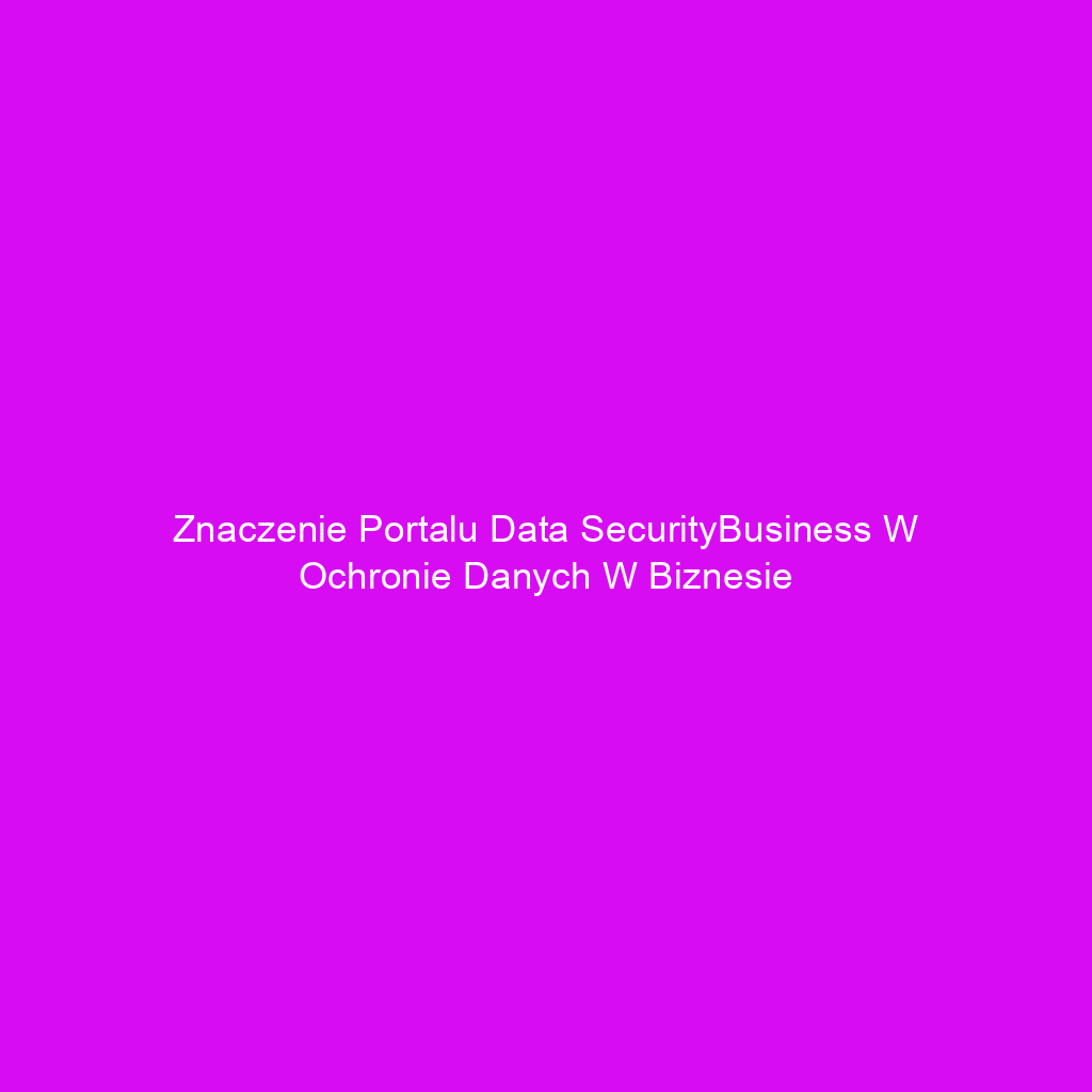 Znaczenie portalu Data SecurityBusiness w ochronie danych w biznesie