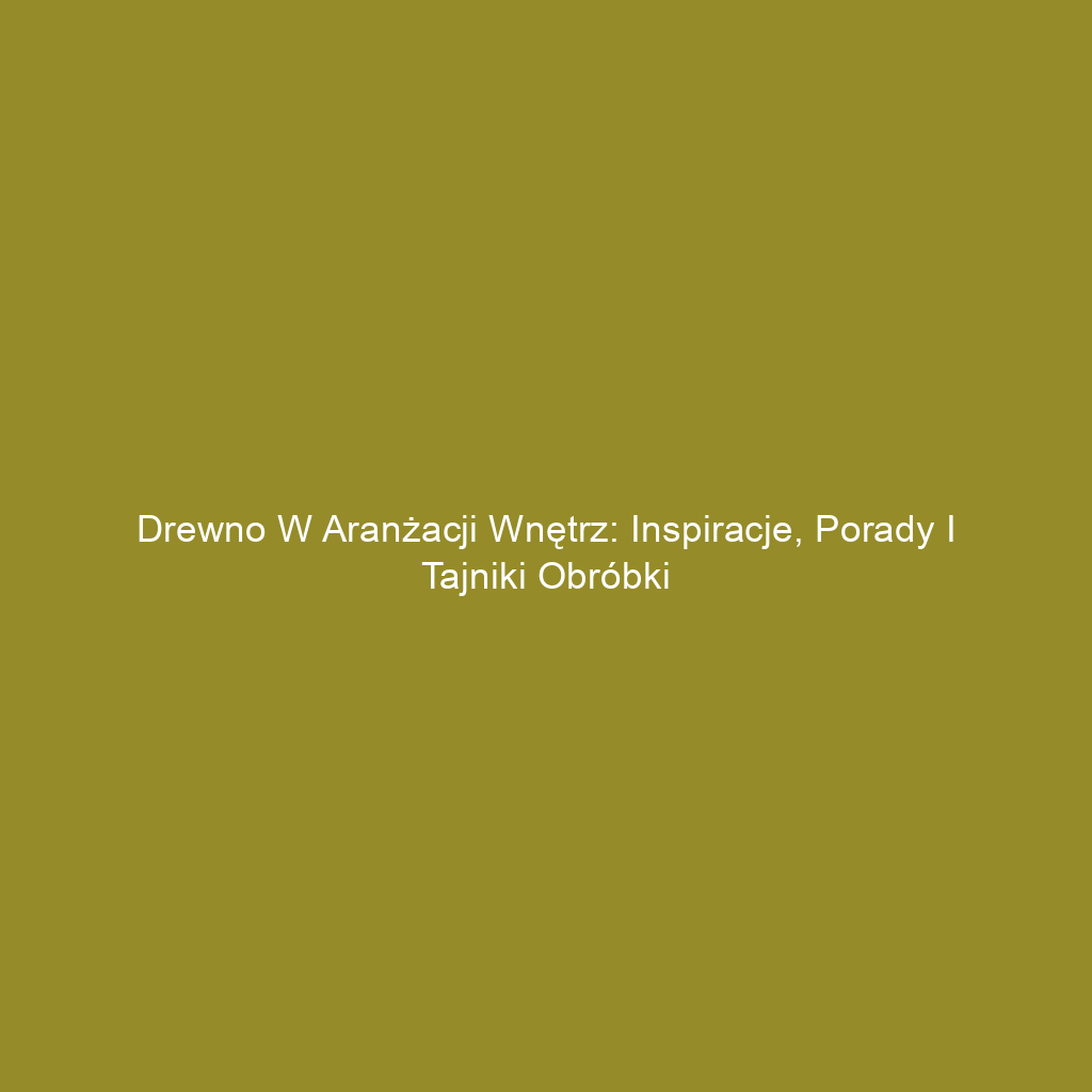 Drewno w aranżacji wnętrz: Inspiracje, porady i tajniki obróbki