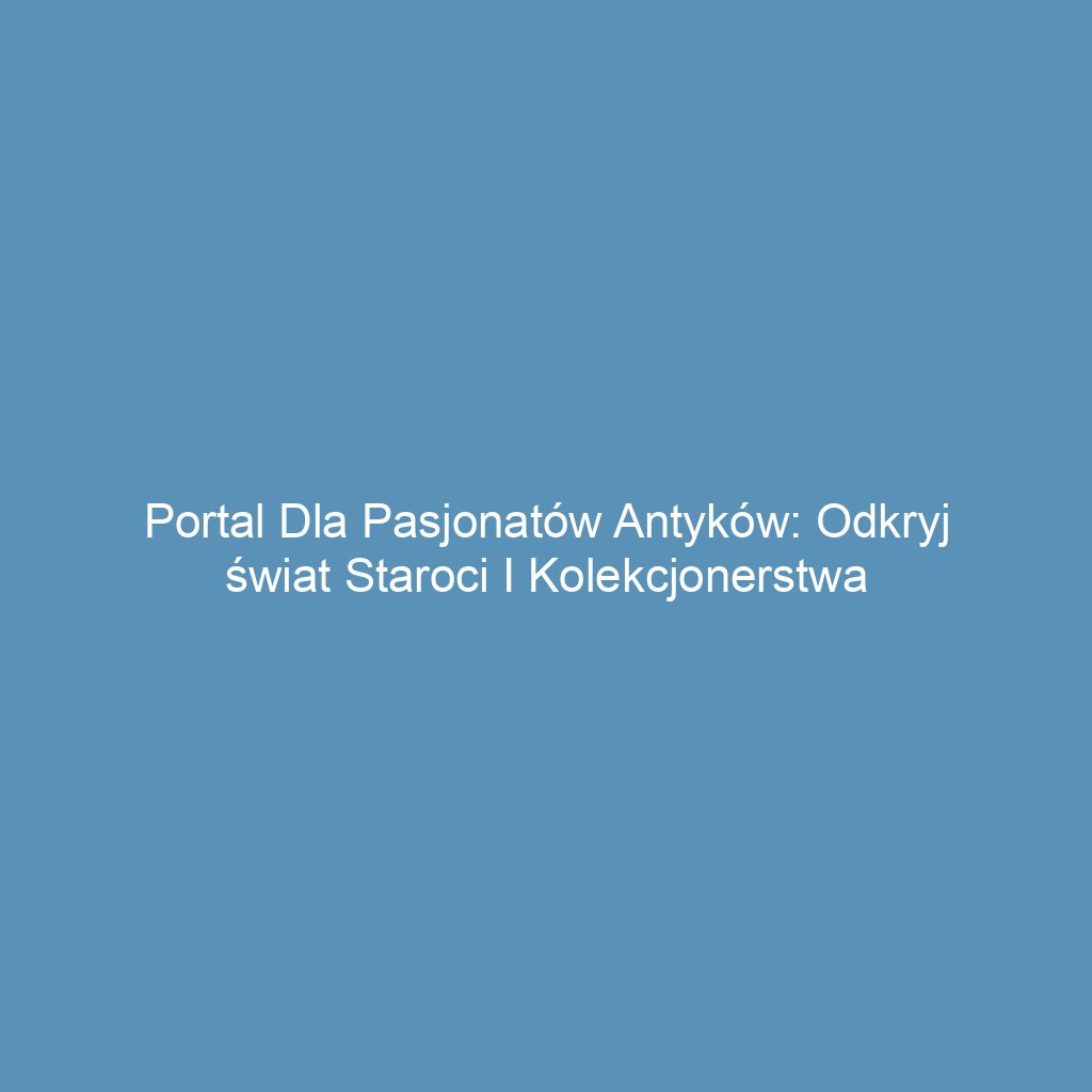 Portal dla pasjonatów antyków: odkryj świat staroci i kolekcjonerstwa