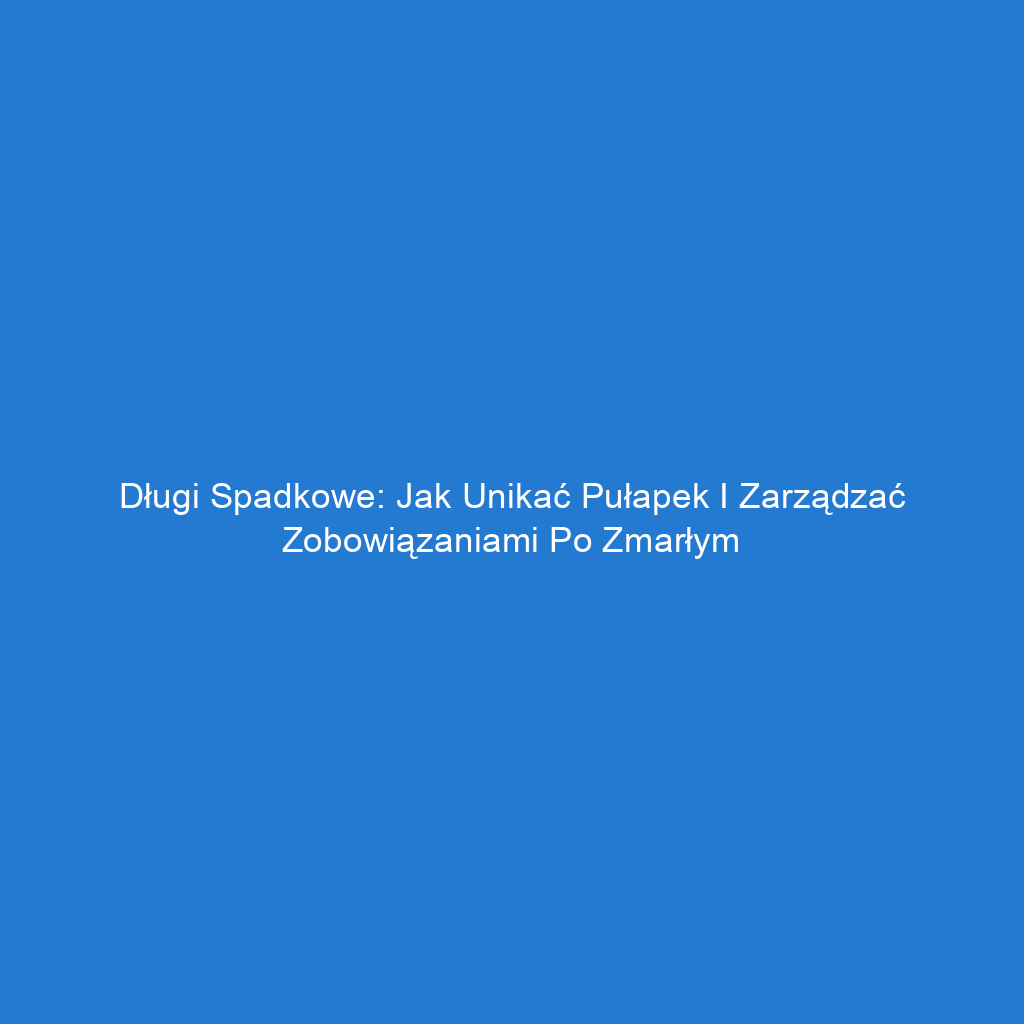 Długi spadkowe: Jak unikać pułapek i zarządzać zobowiązaniami po zmarłym