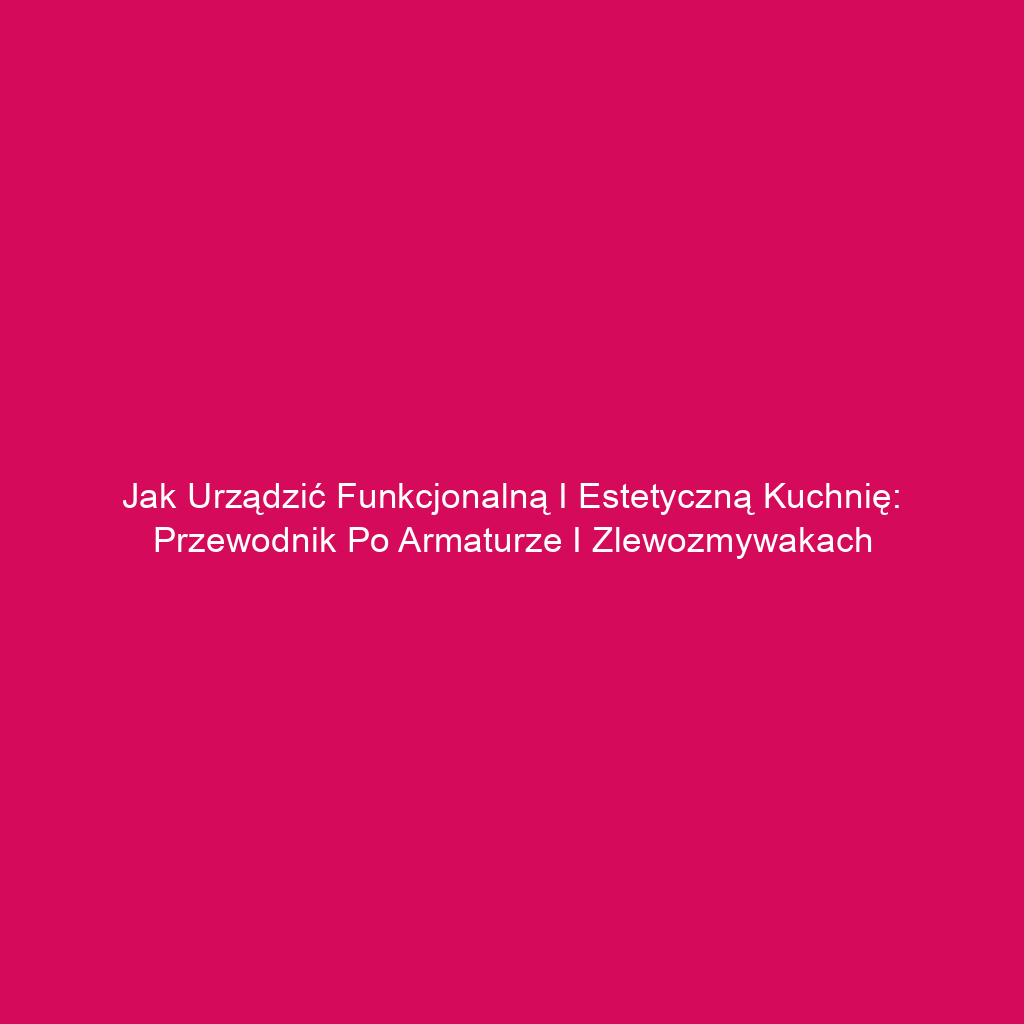 Jak urządzić funkcjonalną i estetyczną kuchnię: Przewodnik po armaturze i zlewozmywakach