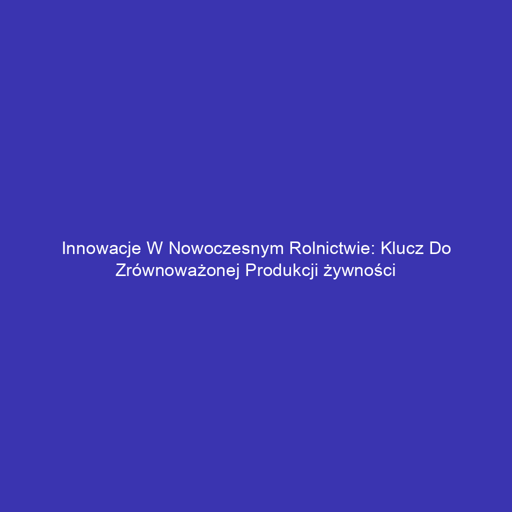 Innowacje w nowoczesnym rolnictwie: Klucz do zrównoważonej produkcji żywności