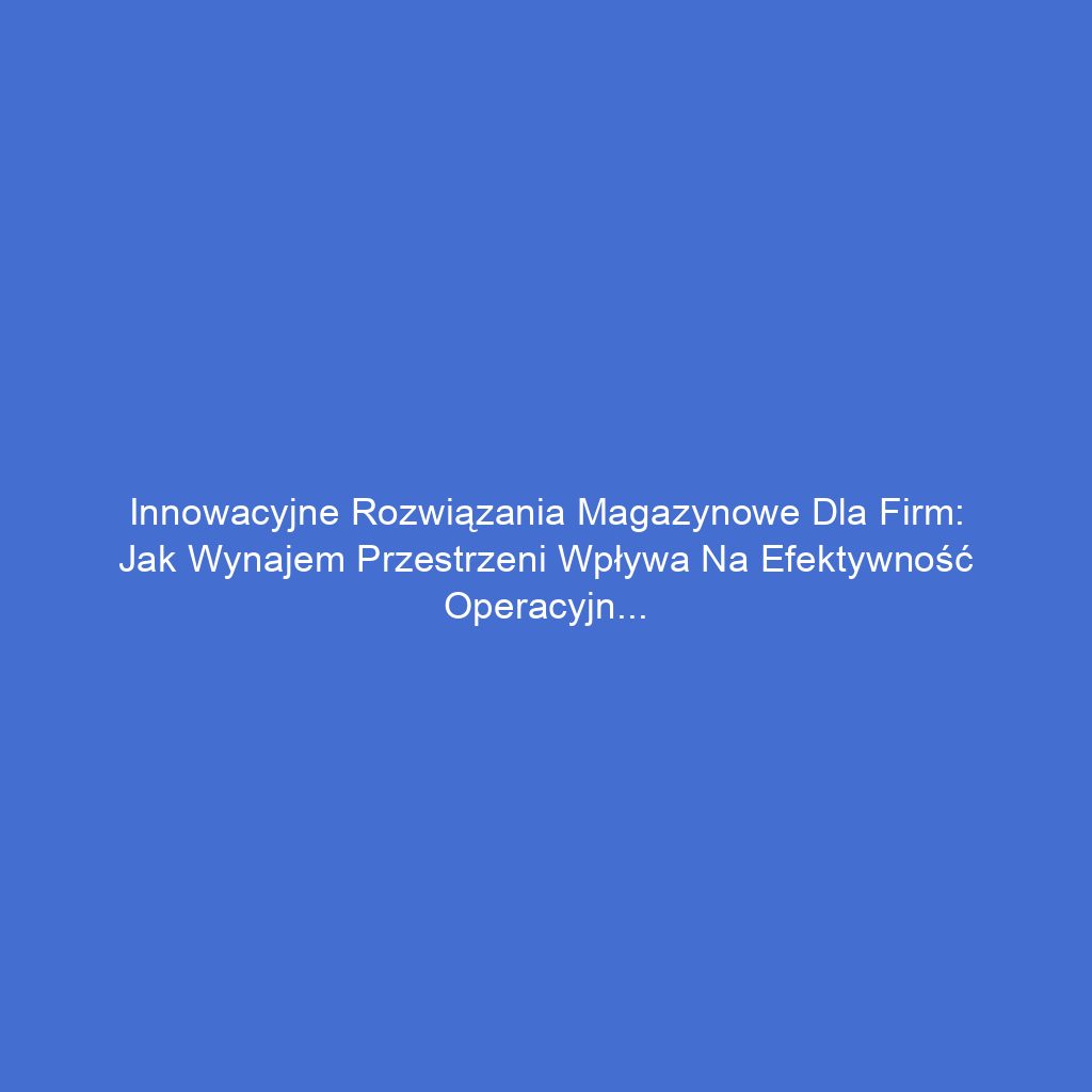 Innowacyjne rozwiązania magazynowe dla firm: Jak wynajem przestrzeni wpływa na efektywność operacyjną
