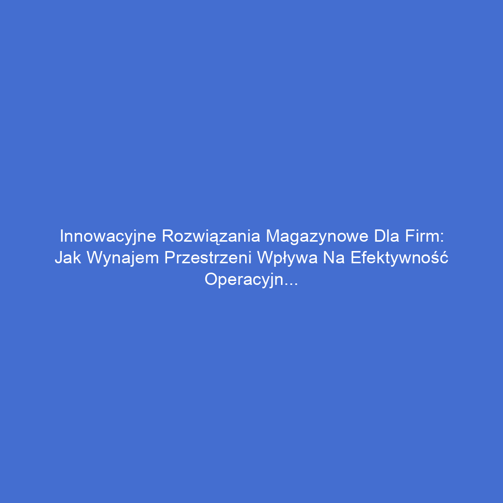 Innowacyjne rozwiązania magazynowe dla firm: Jak wynajem przestrzeni wpływa na efektywność operacyjną