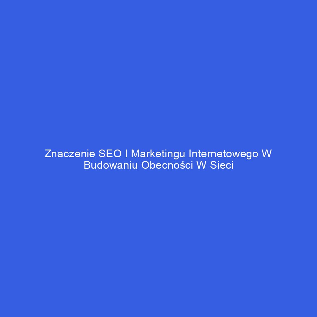 Znaczenie SEO i marketingu internetowego w budowaniu obecności w sieci