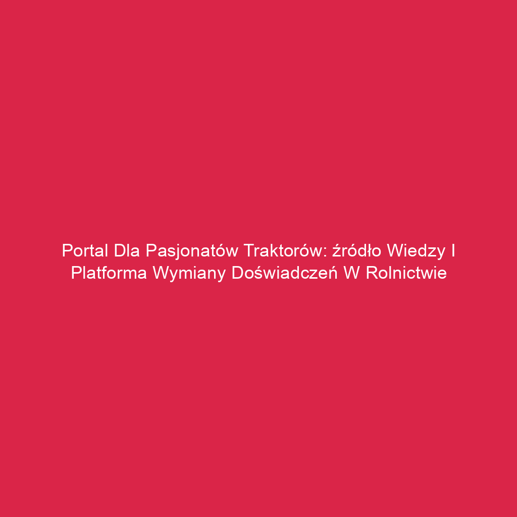 Portal dla pasjonatów traktorów: źródło wiedzy i platforma wymiany doświadczeń w rolnictwie