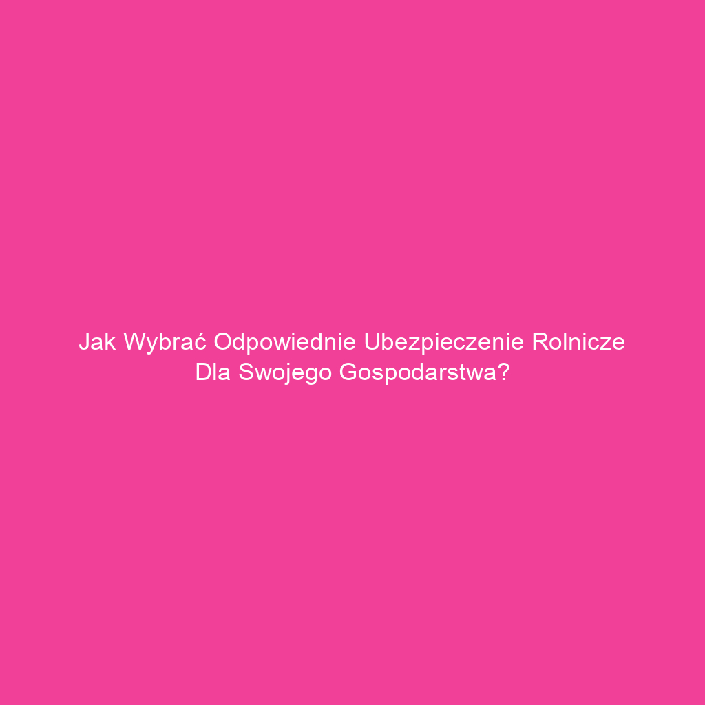 Jak wybrać odpowiednie ubezpieczenie rolnicze dla swojego gospodarstwa?