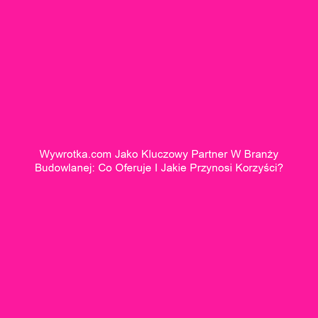 Wywrotka.com jako kluczowy partner w branży budowlanej: co oferuje i jakie przynosi korzyści?