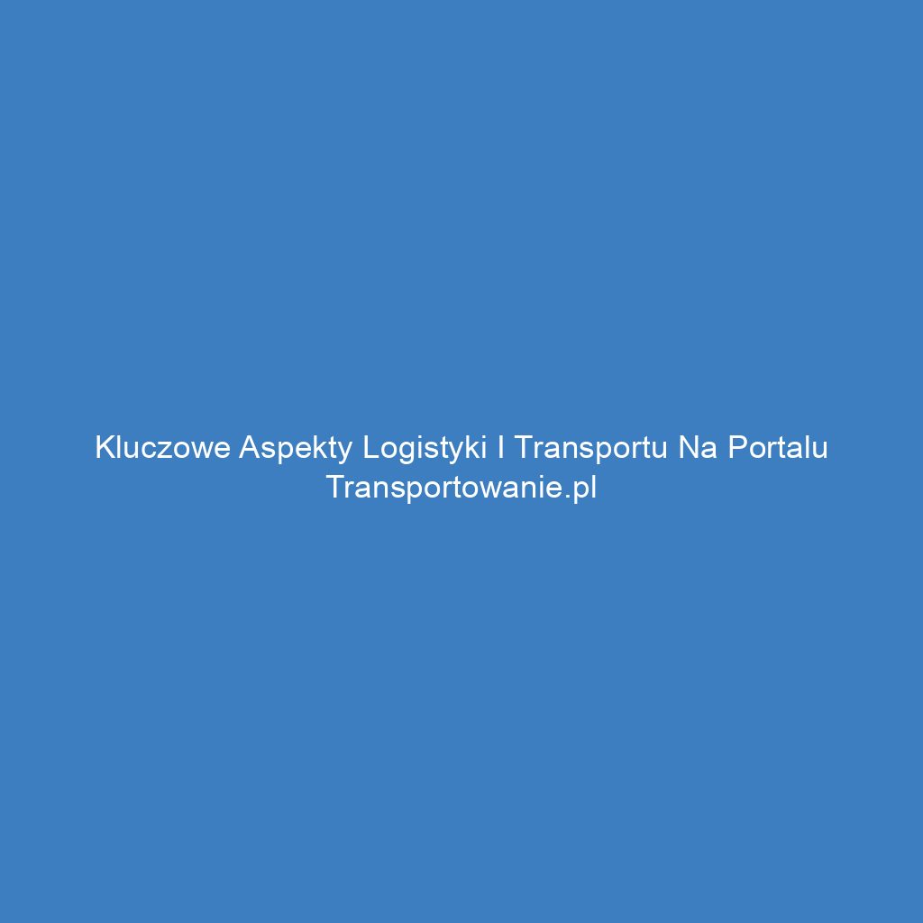 Kluczowe aspekty logistyki i transportu na portalu Transportowanie.pl