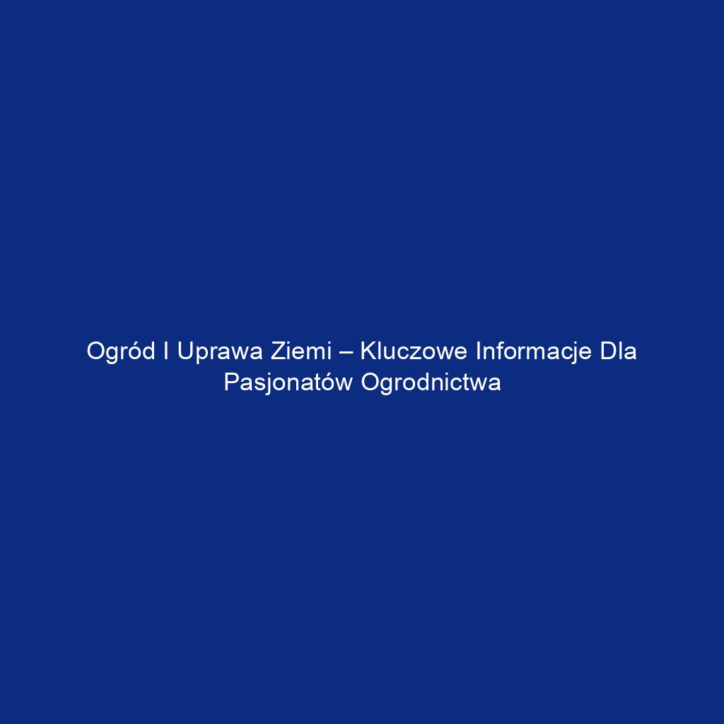 Ogród i uprawa ziemi – kluczowe informacje dla pasjonatów ogrodnictwa