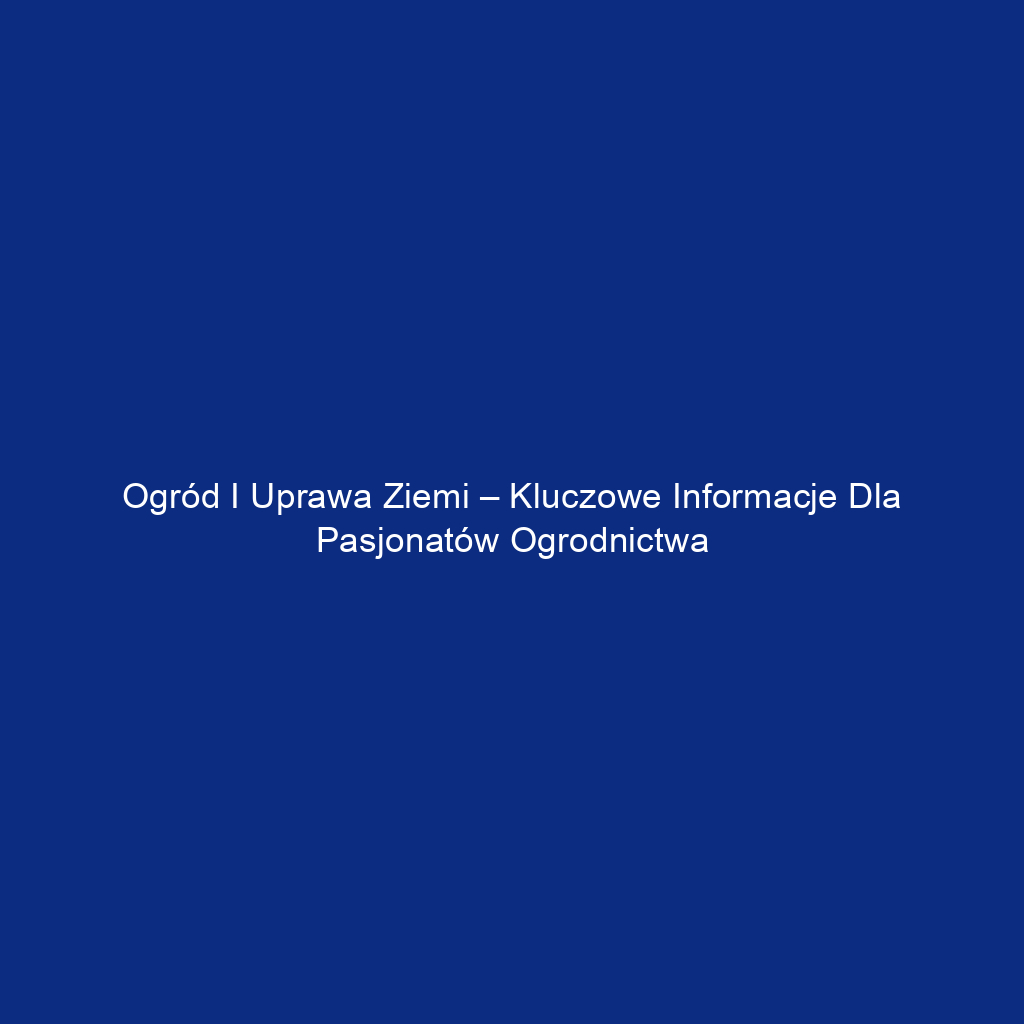 Ogród i uprawa ziemi – kluczowe informacje dla pasjonatów ogrodnictwa