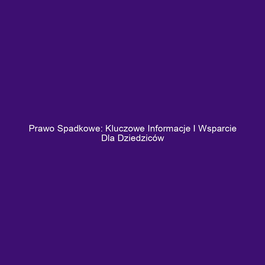 Prawo spadkowe: Kluczowe informacje i wsparcie dla dziedziców