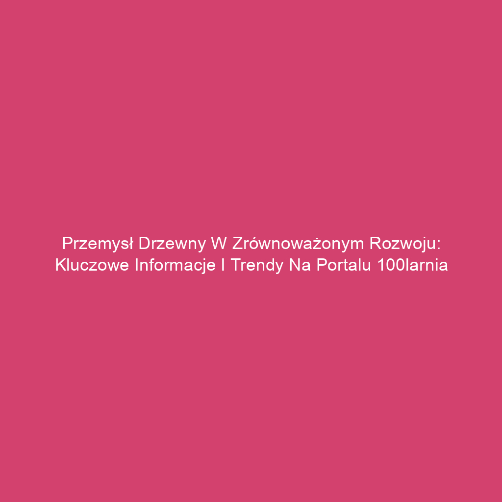 Przemysł drzewny w zrównoważonym rozwoju: Kluczowe informacje i trendy na portalu 100larnia