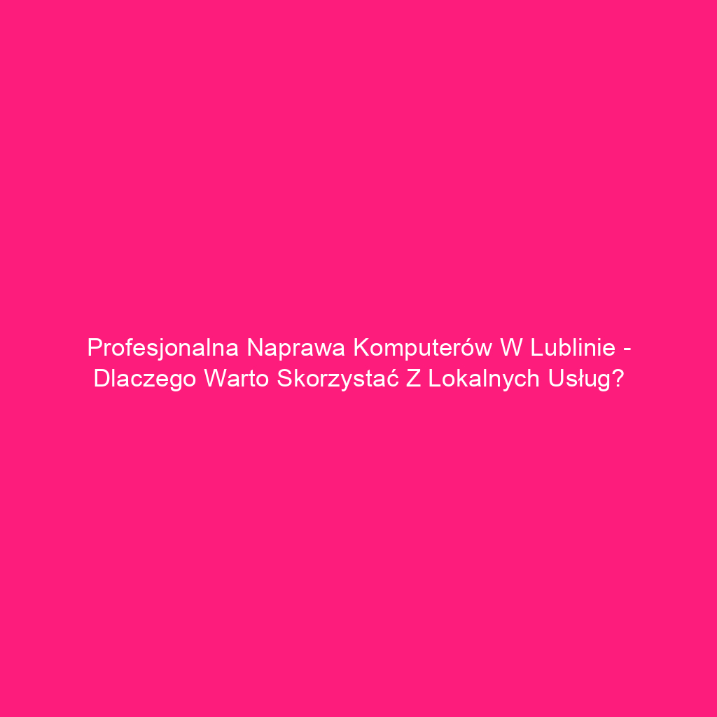 Profesjonalna naprawa komputerów w Lublinie - dlaczego warto skorzystać z lokalnych usług?
