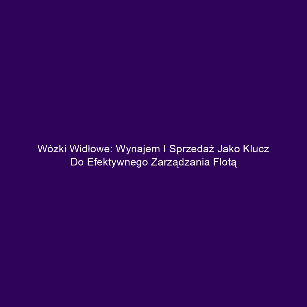 Wózki widłowe: Wynajem i sprzedaż jako klucz do efektywnego zarządzania flotą