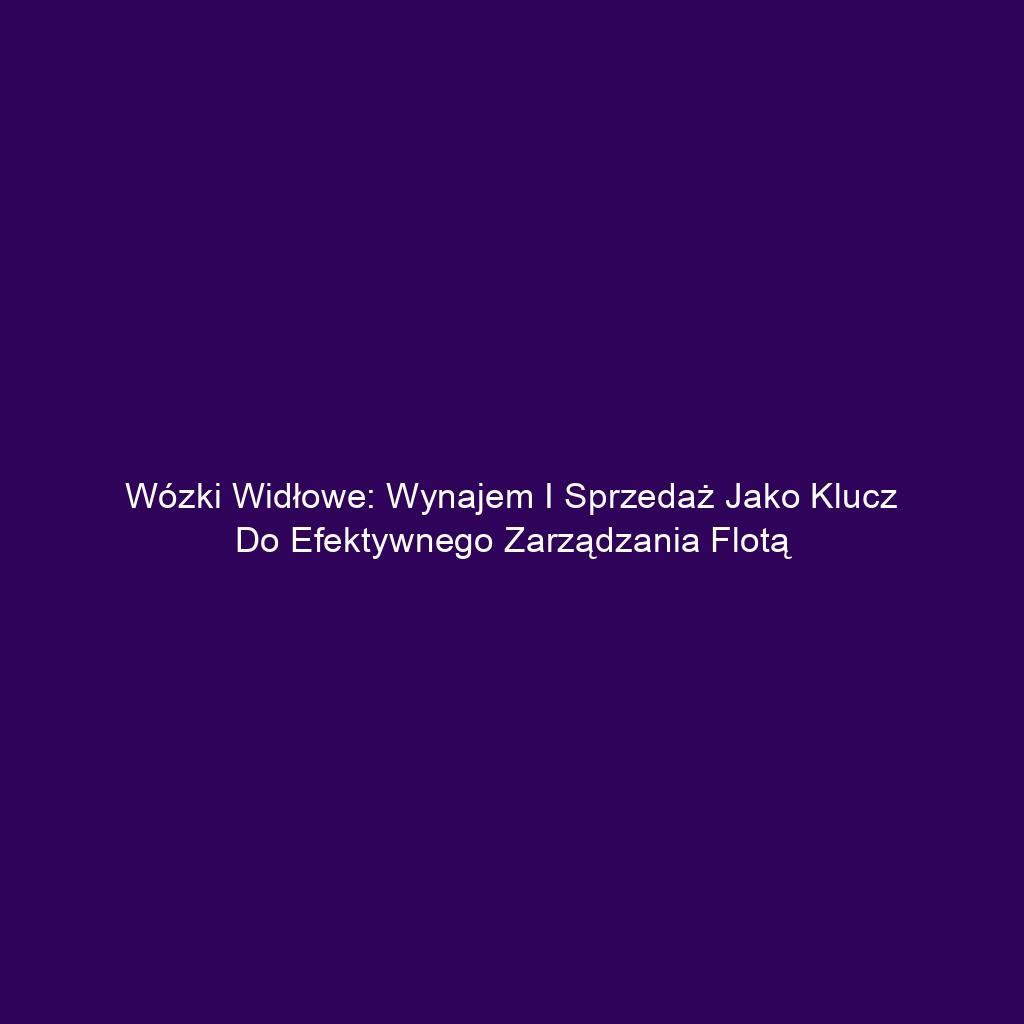 Wózki widłowe: Wynajem i sprzedaż jako klucz do efektywnego zarządzania flotą