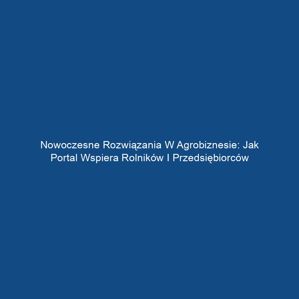 Nowoczesne rozwiązania w agrobiznesie: Jak portal wspiera rolników i przedsiębiorców